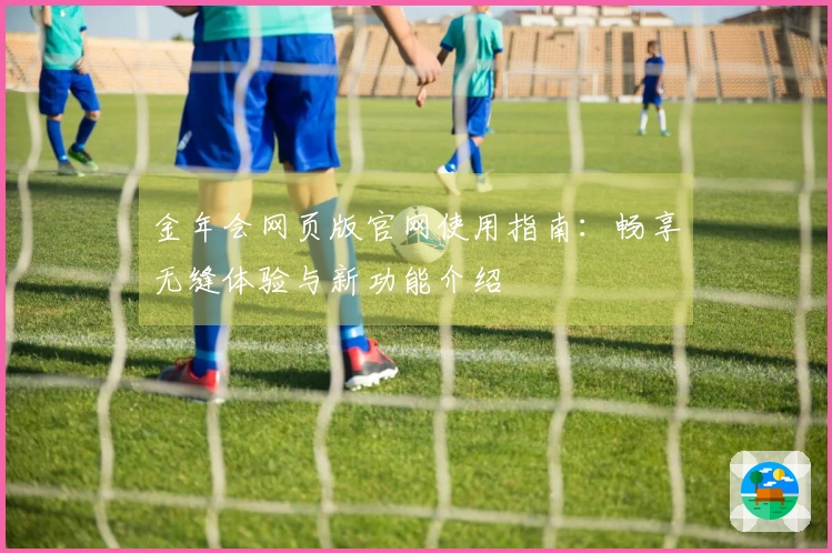 金年会网页版官网使用指南：畅享无缝体验与新功能介绍