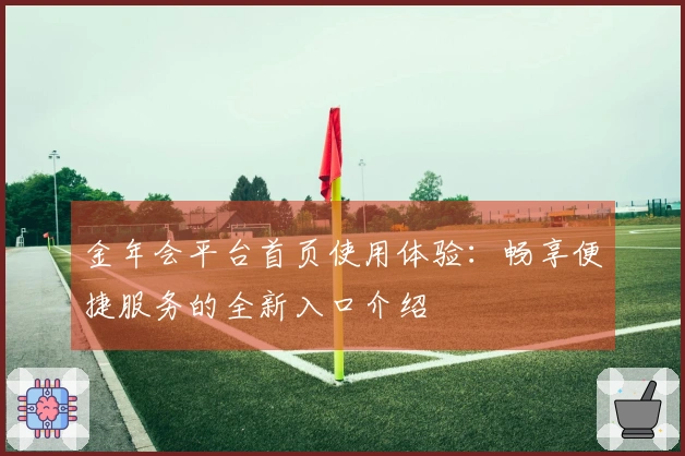 金年会平台首页使用体验：畅享便捷服务的全新入口介绍